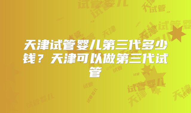 天津试管婴儿第三代多少钱？天津可以做第三代试管