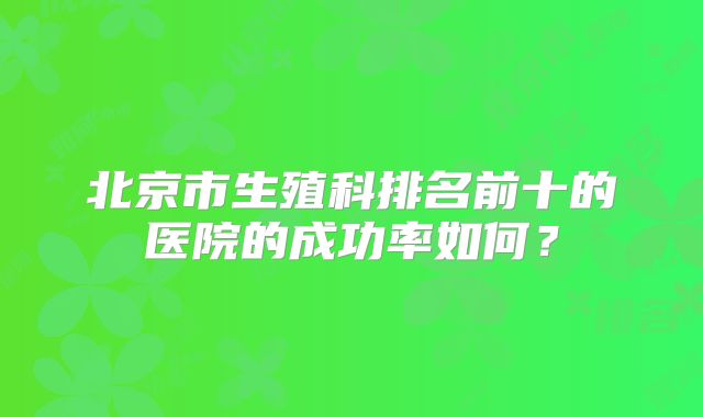 北京市生殖科排名前十的医院的成功率如何?