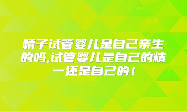 精子试管婴儿是自己亲生的吗,试管婴儿是自己的精一还是自己的!