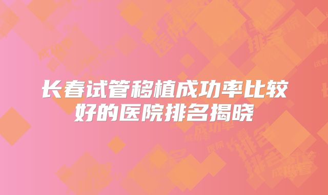 长春试管移植成功率比较好的医院排名揭晓