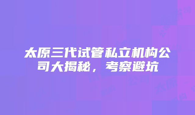 太原三代试管私立机构公司大揭秘，考察避坑
