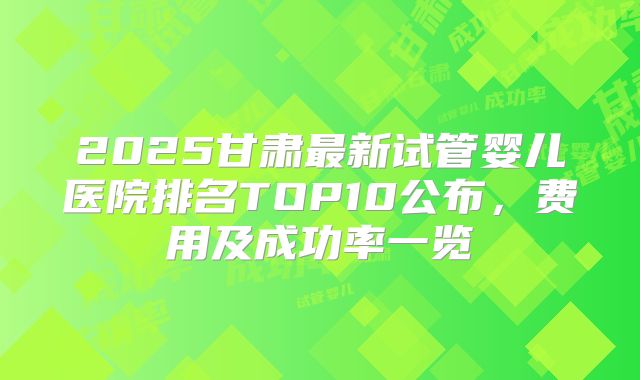 2025甘肃最新试管婴儿医院排名TOP10公布，费用及成功率一览
