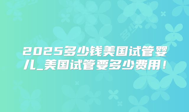 2025多少钱美国试管婴儿_美国试管要多少费用!