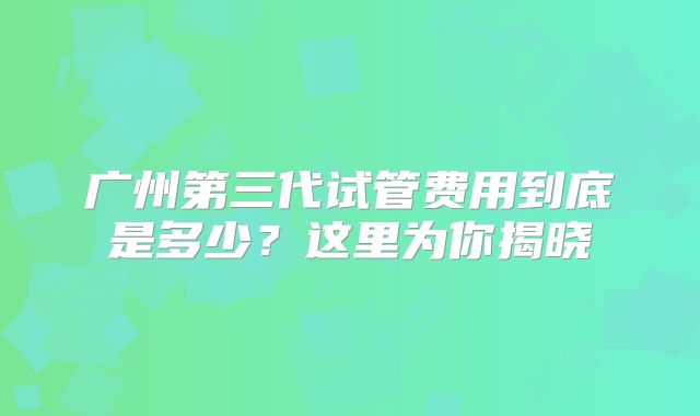 广州第三代试管费用到底是多少？这里为你揭晓