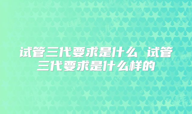 试管三代要求是什么 试管三代要求是什么样的