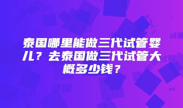 泰国哪里能做三代试管婴儿？去泰国做三代试管大概多少钱？