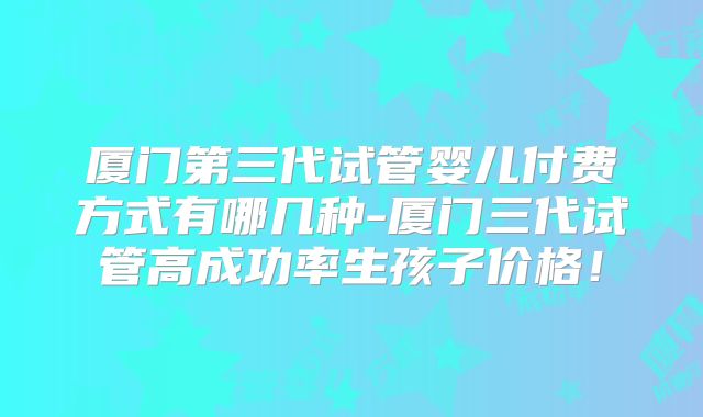 厦门第三代试管婴儿付费方式有哪几种-厦门三代试管高成功率生孩子价格！