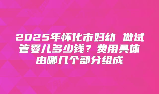 2025年怀化市妇幼 做试管婴儿多少钱？费用具体由哪几个部分组成