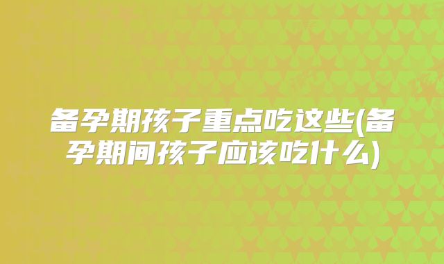 备孕期孩子重点吃这些(备孕期间孩子应该吃什么)