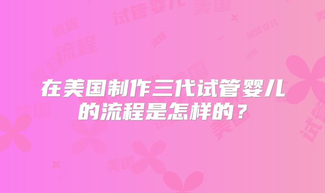 在美国制作三代试管婴儿的流程是怎样的?