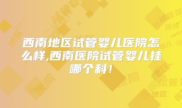 西南地区试管婴儿医院怎么样,西南医院试管婴儿挂哪个科！