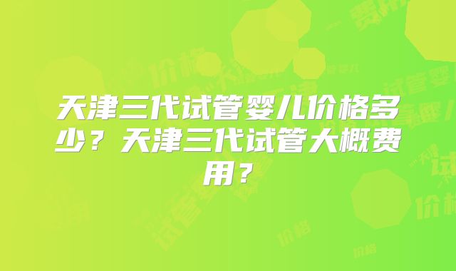 天津三代试管婴儿价格多少?天津三代试管大概费用?