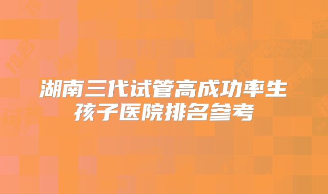 湖南三代试管高成功率生孩子医院排名参考