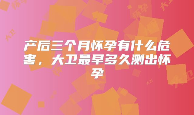 产后三个月怀孕有什么危害,大卫最早多久测出怀孕