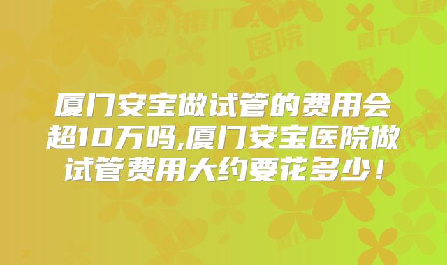 厦门安宝做试管的费用会超10万吗,厦门安宝医院做试管费用大约要花多少!