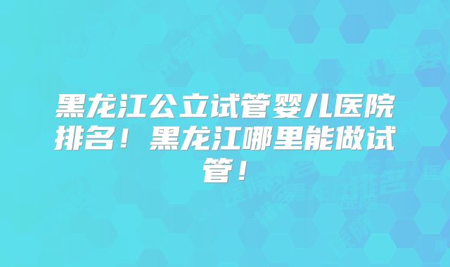 黑龙江公立试管婴儿医院排名！黑龙江哪里能做试管！