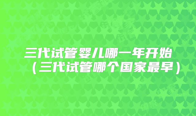 三代试管婴儿哪一年开始（三代试管哪个国家最早）