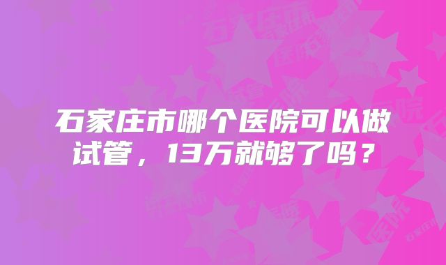 石家庄市哪个医院可以做试管，13万就够了吗？