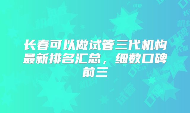 长春可以做试管三代机构最新排名汇总,细数口碑前三