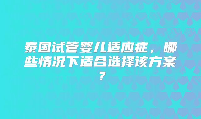泰国试管婴儿适应症,哪些情况下适合选择该方案?