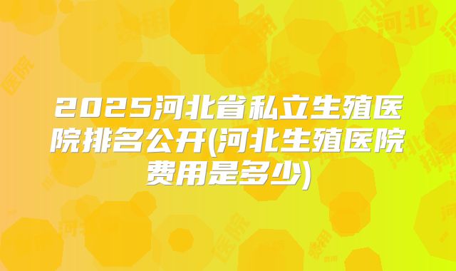 2025河北省私立生殖医院排名公开(河北生殖医院费用是多少)
