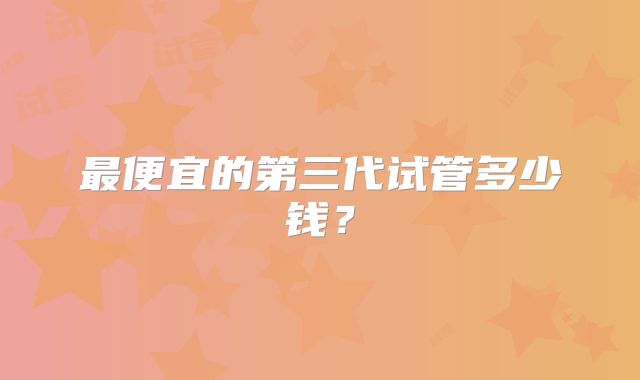 最便宜的第三代试管多少钱?