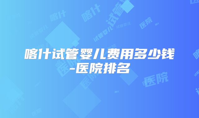 喀什试管婴儿费用多少钱-医院排名