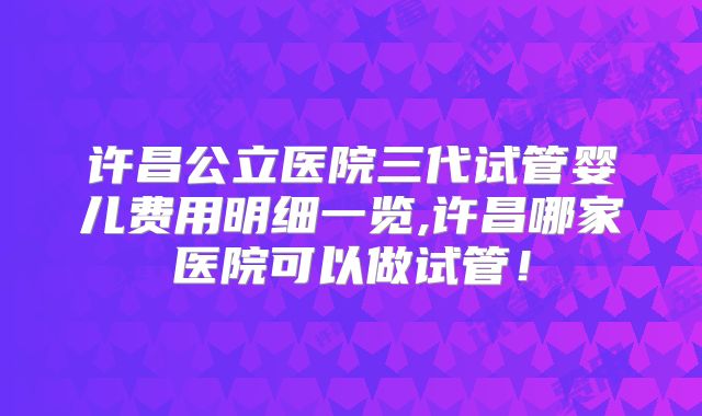 许昌公立医院三代试管婴儿费用明细一览,许昌哪家医院可以做试管！