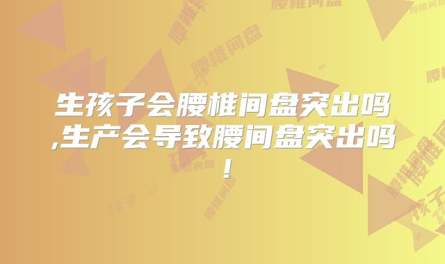 生孩子会腰椎间盘突出吗,生产会导致腰间盘突出吗！