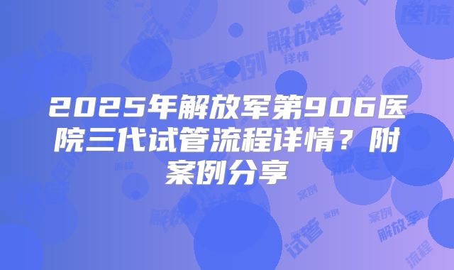 2025年解放军第906医院三代试管流程详情?附案例分享