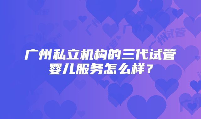 广州私立机构的三代试管婴儿服务怎么样？