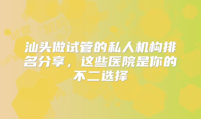 汕头做试管的私人机构排名分享,这些医院是你的不二选择