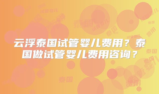 云浮泰国试管婴儿费用?泰国做试管婴儿费用咨询?
