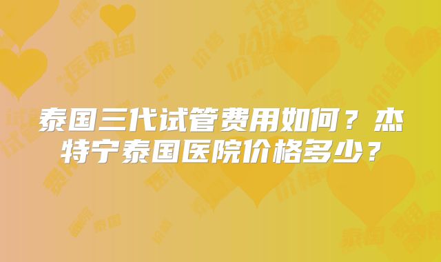 泰国三代试管费用如何？杰特宁泰国医院价格多少？