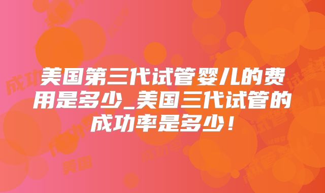 美国第三代试管婴儿的费用是多少_美国三代试管的成功率是多少!