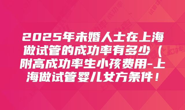 2025年未婚人士在上海做试管的成功率有多少(附高成功率生小孩费用-上海做试管婴儿女方条件!