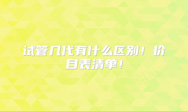 试管几代有什么区别！价目表清单！