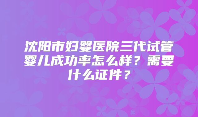 沈阳市妇婴医院三代试管婴儿成功率怎么样？需要什么证件？