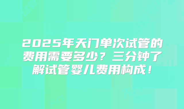 2025年天门单次试管的费用需要多少?三分钟了解试管婴儿费用构成!