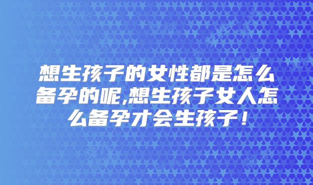想生孩子的女性都是怎么备孕的呢,想生孩子女人怎么备孕才会生孩子！