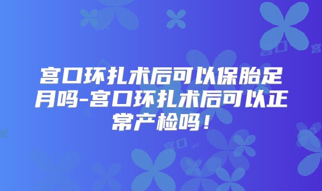 宫口环扎术后可以保胎足月吗-宫口环扎术后可以正常产检吗!