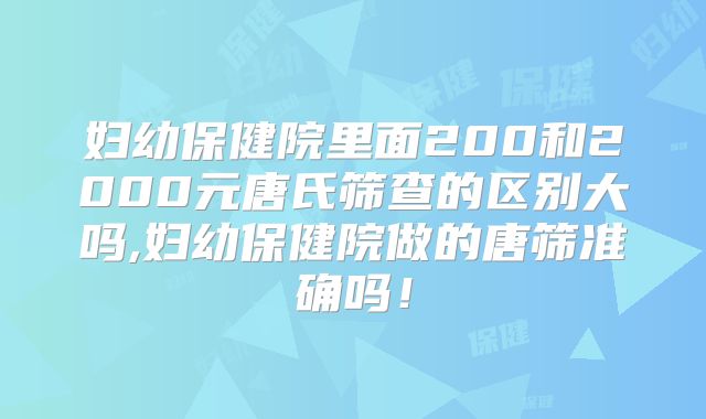 妇幼保健院里面200和2000元唐氏筛查的区别大吗,妇幼保健院做的唐筛准确吗!