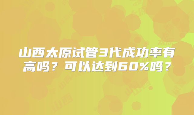 山西太原试管3代成功率有高吗?可以达到60%吗?