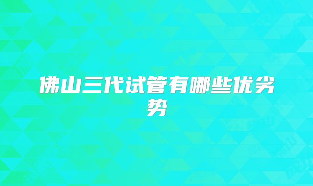佛山三代试管有哪些优劣势