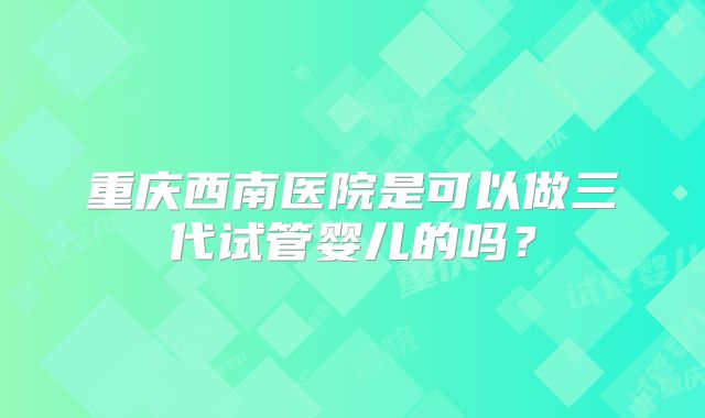 重庆西南医院是可以做三代试管婴儿的吗？