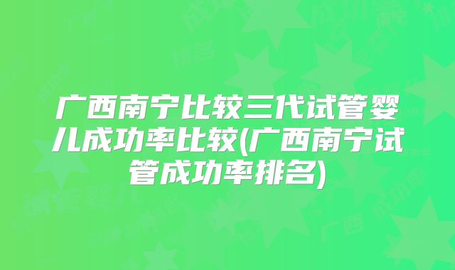 广西南宁比较三代试管婴儿成功率比较(广西南宁试管成功率排名)