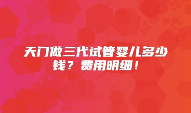 天门做三代试管婴儿多少钱?费用明细!