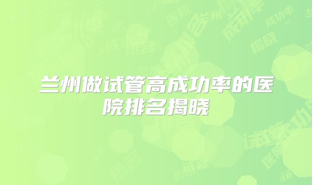 兰州做试管高成功率的医院排名揭晓