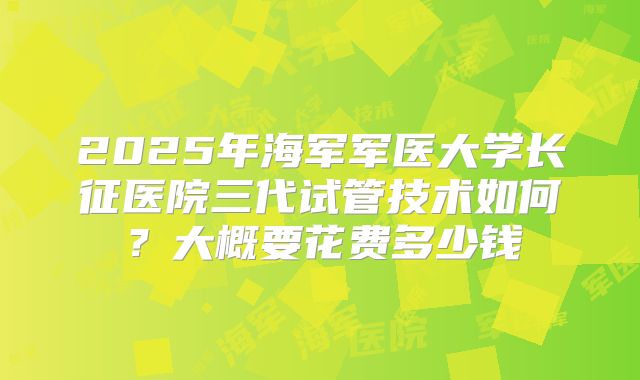 2025年海军军医大学长征医院三代试管技术如何?大概要花费多少钱