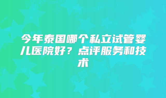 今年泰国哪个私立试管婴儿医院好?点评服务和技术